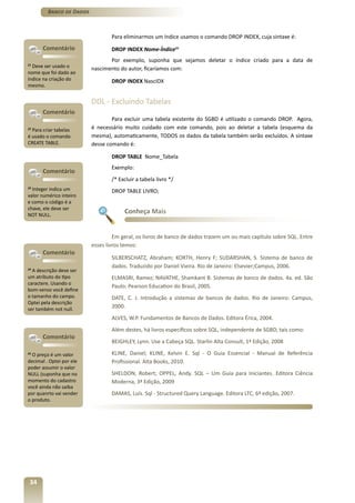 Banco de Dados



                                  Para eliminarmos um índice usamos o comando DROP INDEX, cuja sintaxe é:
       Comentário                 DROP INDEX Nome-Índice21
                                 Por exemplo, suponha que sejamos deletar o índice criado para a data de
21
  Deve ser usado o        nascimento do autor, ficaríamos com:
nome que foi dado ao
índice na criação do              DROP INDEX NascIDX
mesmo.


                          DDL - Excluindo Tabelas
       Comentário
                                  Para excluir uma tabela existente do SGBD é utilizado o comando DROP. Agora,
22
   Para criar tabelas     é necessário muito cuidado com este comando, pois ao deletar a tabela (esquema da
é usado o comando         mesma), automaticamente, TODOS os dados da tabela também serão excluídos. A sintaxe
CREATE TABLE.             desse comando é:

                                  DROP TABLE Nome_Tabela
                                  Exemplo:
       Comentário
                                  /* Excluir a tabela livro */
23
   Integer indica um              DROP TABLE LIVRO;
valor numérico inteiro
e como o código é a
chave, ele deve ser
NOT NULL.
                                       Conheça Mais


                                   Em geral, os livros de banco de dados trazem um ou mais capítulo sobre SQL. Entre
                          esses livros temos:
       Comentário
                                  SILBERSCHATZ, Abraham; KORTH, Henry F; SUDARSHAN, S. Sistema de banco de
                                  dados. Traduzido por Daniel Vieira. Rio de Janeiro: Elsevier;Campus, 2006.
24
   A descrição deve ser
um atributo do tipo               ELMASRI, Ramez; NAVATHE, Shamkant B. Sistemas de banco de dados. 4a. ed. São
caractere. Usando o
                                  Paulo: Pearson Education do Brasil, 2005.
bom-senso você define
o tamanho do campo.               DATE, C. J. Introdução a sistemas de bancos de dados. Rio de Janeiro: Campus,
Optei pela descrição
ser também not null.
                                  2000.
                                  ALVES, W.P. Fundamentos de Bancos de Dados. Editora Érica, 2004.
                                  Além destes, há livros específicos sobre SQL, independente de SGBD, tais como:
       Comentário
                                  BEIGHLEY, Lynn. Use a Cabeça SQL. Starlin Alta Consult, 1ª Edição, 2008
25
   O preço é um valor             KLINE, Daniel; KLINE, Kelvin E. Sql - O Guia Essencial - Manual de Referência
decimal . Optei por ele           Profissional. Alta Books, 2010.
poder assumir o valor
NULL (suponha que no              SHELDON, Robert; OPPEL, Andy. SQL – Um Guia para Iniciantes. Editora Ciência
momento do cadastro               Moderna, 3ª Edição, 2009
você ainda não saiba
por quanrto vai vender            DAMAS, Luís. Sql - Structured Query Language. Editora LTC, 6ª edição, 2007.
o produto.




 34
 