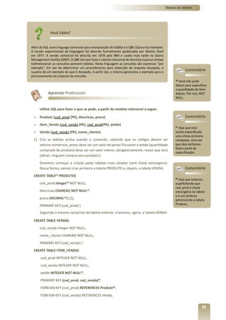 Banco de Dados




             Você Sabia?


Além da SQL outra linguage comercial para manipulação de SGBDs é a QBE (Query-by-Example).
A versão experimental da linguagem foi descrita formalmente (publicada) por Moshe Zloof
em 1977. A versão comercial foi descrita em 1978 pela IBM e usada mais tarde na Query
Management Facility (QMF). A QBE tem por base o cálculo relacional de domínio e possui sintaxe
bidimensional: as consultas parecem tabelas. Nesta linguagem as consultas são expressas “por
exemplo”. Em vez de determinar um procedimento para obtenção da resposta desejada, o
usuário dá um exemplo do que é desejado. A partir daí, o sistema generaliza o exemplo para o
                                                                                                             Comentário
processamento da resposta da consulta.
                                                                                                      26
                                                                                                         Você não pode
                                                                                                      deixar para especificar
                                                                                                      a quantidade de itens
           Aprenda Praticando                                                                         depois. Por isso, NOT
                                                                                                      NULL.


      Utilize SQL para fazer o que se pede, a partir do modelo relacional a seguir.

 »    Produto (cod_prod (PK), descricao, preco)                                                              Comentário
 »    Item_Venda (cod_venda (PK), cod_prod(PK), qntde)
                                                                                                      27
                                                                                                         Veja que está
 »    Venda (cod_venda (PK), nome_cliente)                                                            sendo especificada
                                                                                                      uma chave primária
 1) Crie as tabelas acima usando o comando, sabendo que os códigos devem ser                          composta, uma vez
    valores núméricos, preco deve ser um valor de ponto flutuante e qntde (quantidade                 que dois atributos
                                                                                                      fazem parte da
    comprada do produto) deve ser um valor inteiro, obrigatoriamente, maior que zero
                                                                                                      especificação.
    (afinal, ninguém compra zero produto!).
      Devemos começar a criação pelas tabelas mais simples (sem chave estrangeira).
      Dessa forma, vamos criar primeiro a tabela PRODUTO e, depois, a tabela VENDA.                          Comentário
 CREATE TABLE22 PRODUTO(
                                                                                                      28
                                                                                                         Veja que estamos
      cod_prod integer23 NOT NULL,                                                                    espeficifando que
                                                                                                      cod_prod é chave
      descricao CHAR(45) NOT NULL24,                                                                  estrangeira na tabela
                                                                                                      e é um atributo
      preco DECIMAL25(5,2),                                                                           pertencente a tabela
      PRIMARY KEY (cod_prod) )                                                                        Produto.

      Seguindo o mesmo raciocínio da tabela anterior, criaremos, agora, a tabela VENDA.

 CREATE TABLE VENDA(
      cod_venda integer NOT NULL,
      nome_cliente CHAR(40) NOT NULL,
      PRIMARY KEY (cod_venda) )
 CREATE TABLE ITEM_VENDA(
      cod_prod INTEGER NOT NULL,
      cod_venda INTEGER NOT NULL,
      qntde INTEGER NOT NULL26,
      PRIMARY KEY (cod_prod, cod_venda)27,
      FOREIGN KEY (cod_prod) REFERENCES Produto28,
      FOREIGN KEY (cod_venda) REFERENCES Venda,


                                                                                                                         35
 