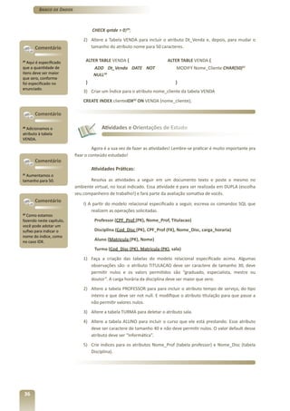 Banco de Dados



                                   CHECK qntde > 0)29;
                              2) Altere a Tabela VENDA para incluir o atributo Dt_Venda e, depois, para mudar o
       Comentário                tamanho do atributo nome para 50 caracteres.

29
   Aqui é especificado         ALTER TABLE VENDA {                       ALTER TABLE VENDA {
que a quantidade de                 ADD Dt_Venda DATE NOT                    MODIFY Nome_Cliente CHAR(50)31
itens deve ser maior                NULL30
que zero, conforme
foi especificado no            }                                             }
enunciado.
                              3) Criar um Índice para o atributo nome_cliente da tabela VENDA
                              CREATE INDEX clienteIDX32 ON VENDA (nome_cliente);

       Comentário

30
  Adicionamos o                        Atividades e Orientações de Estudo
atributo à tabela
VENDA.

                                   Agora é a sua vez de fazer as atividades! Lembre-se praticar é muito importante pra
                          fixar o conteúdo estudado!
       Comentário
                                   Atividades Práticas:
31
  Aumentamos o
tamanho para 50.                 Resolva as atividades a seguir em um documento texto e poste o mesmo no
                          ambiente virtual, no local indicado. Essa atividade é para ser realizada em DUPLA (escolha
                          seu companheiro de trabalho!) e fará parte da avaliação somativa de vocês.
       Comentário
                              I) A partir do modelo relacional especificado a seguir, escreva os comandos SQL que
                                  realizem as operações solicitadas.
32
   Como estamos
fazendo neste capítulo,             Professor (CPF_Prof (PK), Nome_Prof, Titulacao)
você pode adotar um
sufixo para indicar o               Disciplina (Cod_Disc (PK), CPF_Prof (FK), Nome_Disc, carga_horaria)
nome do índice, como
no caso IDX.                        Aluno (Matricula (PK), Nome)
                                    Turma (Cod_Disc (PK), Matricula (PK), sala)
                              1) Faça a criação das tabelas do modelo relacional especificado acima. Algumas
                                 observações são: o atributo TITULACAO deve ser caractere de tamanho 30, deve
                                 permitir nulos e os valors permitidos são “graduado, especialista, mestre ou
                                 doutor”. A carga horária da disciplina deve ser maior que zero.
                              2) Altere a tabela PROFESSOR para para incluir o atributo tempo de serviço, do tipo
                                 inteiro e que deve ser not null. E modifique o atributo titulação para que passe a
                                 não permitir valores nulos.
                              3) Altere a tabela TURMA para deletar o atributo sala.
                              4) Altere a tabela ALUNO para incluir o curso que ele está prestando. Esse atributo
                                 deve ser caractere de tamanho 40 e não deve permitir nulos. O valor default desse
                                 atributo deve ser “Informática”.
                              5) Crie índices para os atributos Nome_Prof (tabela professor) e Nome_Disc (tabela
                                 Disciplina).




 36
 