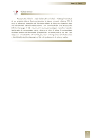 Banco de Dados




             Vamos Revisar?


         Nos capítulos anteriores a esse, você estudou como fazer a modelagem conceitual
do seu banco de dados e, depois, como projetá-lo segundo o modelo relacional (MR). A
partir do MR gerado, para poder criar fisicamente o banco de dados, você necessitará fazer
uso dos comandos estudados neste capítulo. Esses comandos fazem parte da DDL (Data
Definition Language) da SQL e incluem, entre outros, comandos para criar, alterar e deletar
tabelas, além de comandos para criação e deleção de índices de tabela. Os comandos aqui
estudados poderão ser utilizados em qualquer SGBD, pois fazem parte do SQL ANSI. Uma
vez que seu banco de dados estiver criado, ele poderá ser manipulado e consultado usando
a DML (Data Manipulation Language) da SQL, este será o assunto do próximo capítulo.




                                                                                                          37
 