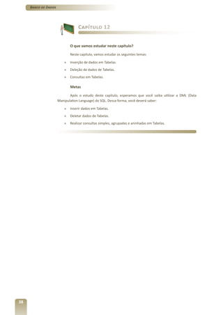 Banco de Dados




                                  Capítulo 12


                             O que vamos estudar neste capítulo?

                             Neste capítulo, vamos estudar os seguintes temas:

                         »   Inserção de dados em Tabelas.
                         »   Deleção de dados de Tabelas.
                         »   Consultas em Tabelas.

                             Metas

                             Após o estudo deste capítulo, esperamos que você saiba utilizar a DML (Data
                      Manipulation Language) do SQL. Dessa forma, você deverá saber:

                         »   Inserir dados em Tabelas.
                         »   Deletar dados de Tabelas.
                         »   Realizar consultas simples, agrupadas e aninhadas em Tabelas.




38
 
