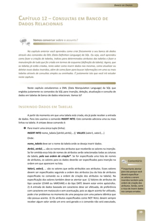 Banco de Dados




Capítulo 12 – Consultas em Banco de
Dados Relacionais


             Vamos conversar sobre o assunto?


         No capítulo anterior você aprendeu como criar fisicamente o seu banco de dados
através dos comandos da DDL (Data Definition Language) da SQL. Ou seja, você aprendeu
como fazer a criação de tabelas, índices para determinados atributos das tabelas e fazer a
manutenção de tudo que foi criado em termos de esquema (definição da tabela). Agora, que
as tabelas já estão criadas, resta saber como inserir dados nas mesmas, como atualizar ou
deletar esses dados inseridos, além de como fazer para buscar informações em uma ou mais
tabelas através de consultas simples ou aninhadas. É justamente isto que você irá estudar
neste capítulo.



        Neste capítulo estudaremos a DML (Data Manipulation Language) da SQL que
engloba justamente os comandos da SQL para inserção, deleção, atualização e consulta de
dados em tabelas de banco de dados relacionais. Vamos lá?



Inserindo Dados em Tabelas
         A partir do momento em que uma tabela está criada, ela já pode receber a entrada
de dados. Para isto usamos o comando INSERT INTO. Este comando adiciona uma ou mais
linhas na tabela. A sintaxe desse comando é:

    è Para inserir uma única tupla (linha):
        INSERT INTO nome_tabela [(atrib1,atrib2,...)] VALUES (valor1, valor2,...)
        Onde:

        nome_tabela deve ser o nome da tabela onde se deseja inserir dados.
        Atrib1, atrib2, ... são os nomes dos atributos que receberão os valores na inserção.
        Se for omitida essa lista de nomes de atributos serão selecionadas todas as colunas
        da tabela, pela sua ordem de criação33. Se for especificada uma lista de nomes
        de atributos, os valores para os dados deverão ser especificados para inserção na             Comentário
        ordem em que aparecem na lista.
        Valor1, valor2, ... são os valores que serão atribuídos aos atributos. Esses valores   33
                                                                                                 Importante atentar
        devem ser especificados seguindo a ordem dos atributos (ou da lista de atributos       para isto porque você
                                                                                               deverá especificar
        especificada no comando ou a ordem de criação dos atributos na tabela). Na             os valores a serem
        especificação dos valores também deve-se atentar que: 1) Valores de atributos do       inseridos também pela
        tipo caracter (CHAR ou VARCHAR) e do tipo DATE devem estar entre apóstrofos.           ordem de criação dos
                                                                                               atributos. Senão, corre
        2) A entrada de dados baseada em caracteres deve ser efetuada, de preferência
                                                                                               o risco de inserir dados
        com caracteres em maiúsculo e sem acentuação, pois se algum acento for utilizado,      nos campos errados.
        pode criar problemas no momento de uma pesquisa com uma palavra idêntica que
        não possua acento. 3) Os atributos especificados como NOT NULL devem sempre
        receber algum valor senão um erro será gerado e o comando não será executado,


                                                                                                                  39
 