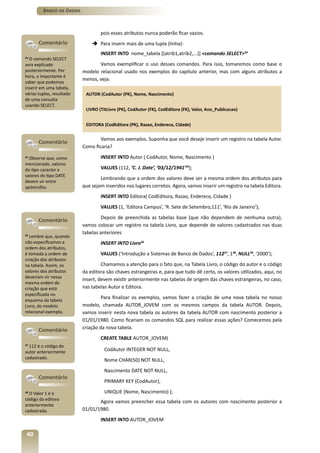 Banco de Dados



                                   pois esses atributos nunca poderão ficar vazios.
       Comentário              è Para inserir mais de uma tupla (linha):
                                   INSERT INTO nome_tabela [(atrib1,atrib2,...)] <comando SELECT>34
34
  O comando SELECT
sera explicado                    Vamos exemplificar o uso desses comandos. Para isso, tomaremos como base o
posteriormente. Por        modelo relacional usado nos exemplos do capítulo anterior, mas com alguns atributos a
hora, o importante é
                           menos, veja:
saber que podemos
inserir em uma tabela,
várias tuplas, resultado    AUTOR (CodAutor (PK), Nome, Nascimento)
de uma consulta
usando SELECT.
                            LIVRO (TitLivro (PK), CodAutor (FK), CodEditora (FK), Valor, Ano_Publicacao)


                            EDITORA (CodEditora (PK), Razao, Endereco, Cidade)

                                   Vamos aos exemplos. Suponha que você deseje inserir um registro na tabela Autor.
       Comentário
                           Como ficaria?
35
   Observe que, como               INSERT INTO Autor ( CodAutor, Nome, Nascimento )
mencionado, valores
do tipo caracter e                 VALUES (112, ‘C. J. Date’, ‘03/12/1941’35);
valores do tipo DATE
                                   Lembrando que a ordem dos valores deve ser a mesma ordem dos atributos para
devem vir entre
apóstrofos.                que sejam inseridos nos lugares corretos. Agora, vamos inserir um registro na tabela Editora.
                                   INSERT INTO Editora( CodEditora, Razao, Endereco, Cidade )
                                   VALUES (1, ‘Editora Campus’, ‘R. Sete de Setembro,111’, ‘Rio de Janeiro’);
                                    Depois de preenchida as tabelas base (que não dependem de nenhuma outra),
       Comentário
                           vamos colocar um registro na tabela Livro, que depende de valores cadastrados nas duas
                           tabelas anteriores
36
  Lembre que, quando
não especificamos a                INSERT INTO Livro36
ordem dos atributos,
é tomada a ordem de                VALUES (‘Introdução a Sistemas de Banco de Dados’, 11237, 138, NULL39, ‘2000’);
criação dos atributos
na tabela. Assim, os                Chamamos a atenção para o fato que, na Tabela Livro, o código do autor e o código
valores dos atributos      da editora são chaves estrangeiras e, para que tudo dê certo, os valores utilizados, aqui, no
deveriam vir nessa
                           insert, devem existir anteriormente nas tabelas de origem das chaves estrangeiras, no caso,
mesma ordem de
criação que está           nas tabelas Autor e Editora.
especificada no
esquema da tabela
                                    Para finalizar os exemplos, vamos fazer a criação de uma nova tabela no nosso
Livro, do modelo           modelo, chamada AUTOR_JOVEM com os mesmos campos da tabela AUTOR. Depois,
relacional exemplo.        vamos inserir nesta nova tabela os autores da tabela AUTOR com nascimento posterior a
                           01/01/1980. Como ficariam os comandos SQL para realizar essas ações? Comecemos pela
       Comentário          criação da nova tabela.
                                   CREATE TABLE AUTOR_JOVEM(
37
  112 é o código do
autor anteriormente                  CodAutor INTEGER NOT NULL,
cadastrado.                          Nome CHAR(50) NOT NULL,
                                     Nascimento DATE NOT NULL,
       Comentário
                                     PRIMARY KEY (CodAutor),
38
  O Valor 1 é o                      UNIQUE (Nome, Nascimento) );
código da editora
                                  Agora vamos preencher essa tabela com os autores com nascimento posterior a
anteriormente
cadastrada.                01/01/1980.
                                   INSERT INTO AUTOR_JOVEM

 40
 