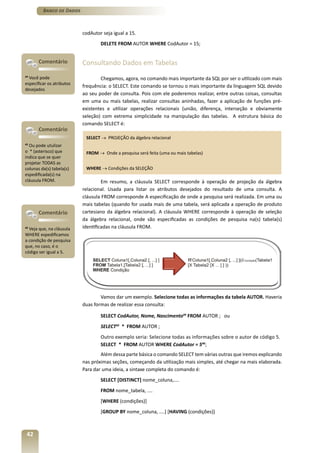 Banco de Dados



                           codAutor seja igual a 15.
                                   DELETE FROM AUTOR WHERE CodAutor = 15;


       Comentário          Consultando Dados em Tabelas
44
   Você pode                       Chegamos, agora, no comando mais importante da SQL por ser o utilizado com mais
especificar os atributos
                           frequência: o SELECT. Este comando se tornou o mais importante da linguagem SQL devido
desejados
                           ao seu poder de consulta. Pois com ele poderemos realizar, entre outras coisas, consultas
                           em uma ou mais tabelas, realizar consultas aninhadas, fazer a aplicação de funções pré-
                           existentes e utilizar operações relacionais (união, diferença, interseção e obviamente
                           seleção) com extrema simplicidade na manipulação das tabelas. A estrutura básica do
                           comando SELECT é:
       Comentário
                            SELECT → PROJEÇÃO da álgebra relacional
45
  Ou pode utulizar
o * (asterisco) que         FROM → Onde a pesquisa será feita (uma ou mais tabelas)
indica que se quer
projetar TODAS as
colunas da(s) tabela(s)     WHERE → Condições da SELEÇÃO
espedificada(s) na
cláusula FROM.                      Em resumo, a cláusula SELECT corresponde à operação de projeção da álgebra
                           relacional. Usada para listar os atributos desejados do resultado de uma consulta. A
                           cláusula FROM corresponde A especificação de onde a pesquisa será realizada. Em uma ou
                           mais tabelas (quando for usada mais de uma tabela, será aplicada a operação de produto
       Comentário          cartesiano da álgebra relacional). A cláusula WHERE corresponde à operação de seleção
                           da álgebra relacional, onde são especificadas as condições de pesquisa na(s) tabela(s)
46
   Veja que, na cláusula   identificadas na cláusula FROM.
WHERE espedificamos
a condição de pesquisa
que, no caso, é o
código ser igual a 5.




                                   Vamos dar um exemplo. Selecione todas as informações da tabela AUTOR. Haveria
                           duas formas de realizar essa consulta:

                                   SELECT CodAutor, Nome, Nascimento44 FROM AUTOR ; ou
                                   SELECT45 * FROM AUTOR ;
                                   Outro exemplo seria: Selecione todas as informações sobre o autor de código 5.
                                   SELECT * FROM AUTOR WHERE CodAutor = 546;
                                   Além dessa parte básica o comando SELECT tem várias outras que iremos explicando
                           nas próximas seções, começando da utilização mais simples, até chegar na mais elaborada.
                           Para dar uma ideia, a sintaxe completa do comando é:
                                   SELECT [DISTINCT] nome_coluna,....
                                   FROM nome_tabela, ....
                                   [WHERE (condições)]
                                   [GROUP BY nome_coluna, ....] [HAVING (condições)]



 42
 