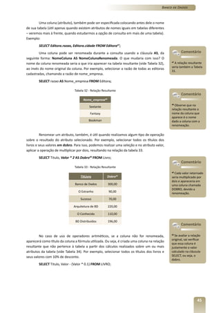 Banco de Dados



        Uma coluna (atributo), também pode ser especificada colocando antes dele o nome
de sua tabela (útil apenas quando existem atributos de nomes iguais em tabelas diferentes
– veremos mais à frente, quando estudarmos a opção de consulta em mais de uma tabela).
Exemplo:
        SELECT Editora.razao, Editora.cidade FROM Editora47;
        Uma coluna pode ser renomeada durante a consulta usando a cláusula AS, da                     Comentário
seguinte forma: NomeColuna AS NomeColunaRenomeada. O que mudaria com isso? O
nome da coluna renomeada seria a que iria aparecer na tabela resultante (vide Tabela 32),      47
                                                                                                  A relação resultante
                                                                                               seria também a Tabela
ao invés do nome original da coluna. Por exemplo, selecionar a razão de todas as editoras
                                                                                               31.
cadastradas, chamando a razão de nome_empresa.
        SELECT razao AS Nome_empresa FROM Editora;

                                Tabela 32 - Relação Resultante
                                                                                                      Comentário
                                      Nome_empresa48

                                          Sextante
                                                                                               48
                                                                                                 Observe que na
                                                                                               relação resultante o
                                           Fantasy                                             nome da coluna que
                                                                                               aparece é o nome
                                          Bookman                                              dado a coluna com a
                                                                                               renomeação.

          Renomear um atributo, também, é útil quando realizamos algum tipo de operação
sobre o resultado do atributo selecionado. Por exemplo, selecionar todos os títulos dos
livros e seus valores em dobro. Para isso, podemos realizar uma seleção e no atributo valor,
aplicar a operação de multiplicar por dois, resultando na relação da tabela 33.
        SELECT Titulo, Valor * 2 AS Dobro49 FROM Livro;
                                                                                                      Comentário
                                Tabela 33 - Relação Resultante
                                                                                               49
                                                                                                  Cada valor retornado
                                    TitLivro           Dobro50                                 seria multiplicado por
                                                                                               dois e apareceria em
                                Banco de Dados          300,00                                 uma coluna chamada
                                                                                               DOBRO, devido a
                                  O Estranho            90,00                                  renomeação.
                                    Sucesso             70,00

                               Arquitetura de BD        220,00

                                  O Conhecido           110,00

                                BD Distribuídos         196,00
                                                                                                      Comentário

        No caso de uso de operadores aritméticos, se a coluna não for renomeada,               50
                                                                                                  Se avaliar a relação
                                                                                               original, vai verificar
aparecerá como título da coluna a fórmula utilizada. Ou seja, é criada uma coluna na relação
                                                                                               que essa coluna é
resultante que não pertence à tabela a partir dos cálculos realizados sobre um ou mais         justamente o valor
atributos da tabela (vide Tabela 34). Por exemplo, selecionar todos os títulos dos livros e    calculado na cláusula
seus valores com 10% de desconto.                                                              SELECT, ou seja, o
                                                                                               dobro.
        SELECT Titulo, Valor - (Valor * 0.1) FROM LIVRO;




                                                                                                                   45
 