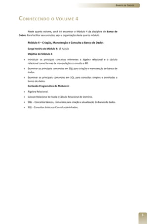 Banco de Dados




Conhecendo o Volume 4
        Neste quarto volume, você irá encontrar o Módulo 4 da disciplina de Banco de
Dados. Para facilitar seus estudos, veja a organização deste quarto módulo.

        Módulo 4 – Criação, Manutenção e Consulta a Banco de Dados

        Carga horária do Módulo 4: 15 h/aula
        Objetivo do Módulo 4:

    »   Introduzir os principais conceitos referentes a álgebra relacional e o cáclulo
        relacional como formas de manipulação e consulta a BD.
    »   Examinar os principais comandos em SQL para criação e manutenção de banco de
        dados.
    »   Examinar os principais comandos em SQL para consultas simples e aninhadas a
        banco de dados.
        Conteúdo Programático do Módulo 4:

    »   Álgebra Relacional.
    »   Cálculo Relacional de Tupla e Cálculo Relacional de Domínio.
    »   SQL – Conceitos básicos, comandos para criação e atualização do banco de dados.
    »   SQL - Consultas básicas e Consultas Aninhadas.




                                                                                                       5
 