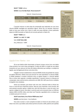 Banco de Dados



        SELECT * FROM editora
        WHERE Cidade IN (‘São Paulo’, ‘Rio de Janeiro’)60;
                                                                                                            Comentário
                                 Tabela 45 - Relação Resultante
                                                                                                     60
                                                                                                       Veja que como
           Cod_Editora (PK)            Razao            Endereco            Cidade                   a comparação se
                                                                                                     refere a um campo
                   2               Fantasy           R. 24 horas, 55       São Paulo                 caracter , os valores
                                                                                                     devem vir entre
                                                                                                     apóstrofos. Cada valor
                                                                                                     é comparado com o
        É possível misturar os vários tipos de comparação aqui explicados em uma única               atributo envolvido
cláusula WHERE interligada por operadores lógicos. Vamos dar um exemplo: Selecionar                  na comparação. Veja
                                                                                                     que nesse caso o IN
todos os livros que iniciam com a letra O, estão com preço definido e foram publicados               é equivalente a uma
depois de 2009 (resultado na Tabela 46, de consulta aplicada na Tabela 43).                          condição do tipo
                                                                                                     (Cidade = ‘São Paulo”
        SELECT * FROM Livro                                                                          OR cidade = ‘Rio de
                                                                                                     Janeiro’).
        WHERE Titulo LIKE ‘O%’ AND
        Valor IS NOT NULL AND
        Ano_Publicacao > ‘2009’

                                 Tabela 46 - Relação Resultante


   TitLivro (PK)       CodAutor (FK)       CodEditora (FK)         Valor       Ano_Publicacao

   O Estranho              111                   1                 45,00               2010




Ligação Entre Tabelas - Join

         Diz-se que tabelas estão relacionadas se tiverem campos comuns (em uma tabela
chave primária e em outra chave estrangeira). O efeito do JOIN é a criação de uma tabela
temporária em que cada par de linhas (de tabelas diferentes) que satisfaça a condição de
ligação, seja interligada para formar uma única linha.
          A ligação é sempre estabelecida na cláusula WHERE através da igualdade de campos
de tabelas diferentes, tabelas essas que precisam ter sido especificdas na cláusula FROM.
O FROM estabelece o produto cartesiano entre as tabelas listadas e a cláusula WHERE
filtra as linhas úteis segundo a condição especificada. É possível misturar as cláusulas de
comparação, vistas anteriormente, juntamente com AND, OR e NOT para formar condições
de ligações mais complexas.
         Vamos aos exemplos, para deixar tudo mais claro. Selecione todos os títulos dos
livros e o nome de seus respectivos autores. Veja que, para responder a essa consulta, não
seria possível consultar apenas a tabela livro, pois esta não possui o nome do autor, mas
apenas o código do mesmo. Para obter o nome do autor seria necessário fazer um JOIN das
tabelas LIVRO e AUTOR. Então, como fazer isso? Fazendo a igualdade entre os campos que                      Comentário
as tabelas possuem em comum:
                                                                                                     61
                                                                                                        Para cada atributo
        SELECT autor.Nome, livro.TitLivro FROM autor, livro61                                        identificamos a qual
                                                                                                     tabela ele pertence.
        WHERE autor.Cod_Autor = livro.CodAutor;
        Para evitar escrever o nome completo da tabela na frente de cada atributo, para
deixar mais claro a que tabela cada atributo pertence durante o JOIN, podemos dar apelidos

                                                                                                                        51
 