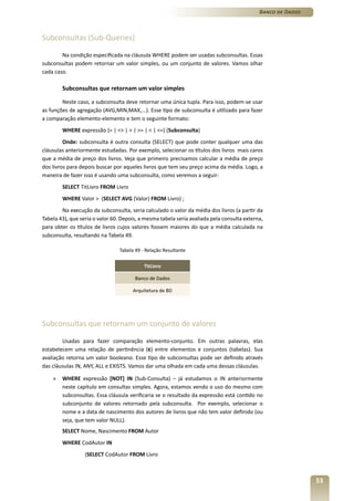 Banco de Dados



Subconsultas (Sub-Queries)

        Na condição especificada na cláusula WHERE podem ser usadas subconsultas. Essas
subconsultas podem retornar um valor simples, ou um conjunto de valores. Vamos olhar
cada caso.

        Subconsultas que retornam um valor simples

        Neste caso, a subconsulta deve retornar uma única tupla. Para isso, podem-se usar
as funções de agregação (AVG,MIN,MAX,...). Esse tipo de subconsulta é utilizado para fazer
a comparação elemento-elemento e tem o seguinte formato:
        WHERE expressão {= | <> | > | >= | < | <=} (Subconsulta)
         Onde: subconsulta é outra consulta (SELECT) que pode conter qualquer uma das
cláusulas anteriormente estudadas. Por exemplo, selecionar os títulos dos livros mais caros
que a média de preço dos livros. Veja que primeiro precisamos calcular a média de preço
dos livros para depois buscar por aqueles livros que tem seu preço acima da média. Logo, a
maneira de fazer isso é usando uma subconsulta, como veremos a seguir:
        SELECT TitLivro FROM Livro
        WHERE Valor > (SELECT AVG (Valor) FROM Livro) ;
        Na execução da subconsulta, seria calculado o valor da média dos livros (a partir da
Tabela 43), que seria o valor 60. Depois, a mesma tabela seria avaliada pela consulta externa,
para obter os títulos de livros cujos valores fossem maiores do que a média calculada na
subconsulta, resultando na Tabela 49.

                                Tabela 49 - Relação Resultante

                                           TitLivro

                                       Banco de Dados

                                      Arquitetura de BD




Subconsultas que retornam um conjunto de valores

        Usadas para fazer comparação elemento-conjunto. Em outras palavras, elas
estabelecem uma relação de pertinência (�) entre elementos e conjuntos (tabelas). Sua
avaliação retorna um valor booleano. Esse tipo de subconsultas pode ser definido através
das cláusulas IN, ANY, ALL e EXISTS. Vamos dar uma olhada em cada uma dessas cláusulas.

    »   WHERE expressão [NOT] IN (Sub-Consulta) – já estudamos o IN anteriormente
        neste capítulo em consultas simples. Agora, estamos vendo o uso do mesmo com
        subconsultas. Essa cláusula verificaria se o resultado da expressão está contido no
        subconjunto de valores retornado pela subconsulta. Por exemplo, selecionar o
        nome e a data de nascimento dos autores de livros que não tem valor definido (ou
        seja, que tem valor NULL).
        SELECT Nome, Nascimento FROM Autor
        WHERE CodAutor IN
                  (SELECT CodAutor FROM Livro



                                                                                                             53
 