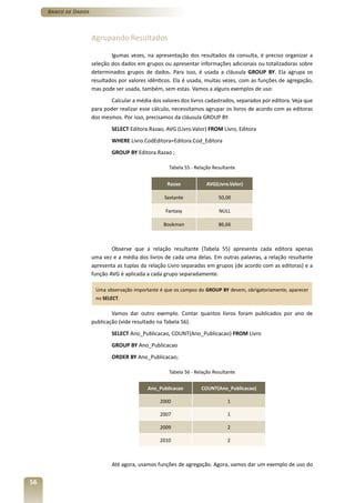 Banco de Dados



                      Agrupando Resultados

                              lgumas vezes, na apresentação dos resultados da consulta, é preciso organizar a
                      seleção dos dados em grupos ou apresentar informações adicionais ou totalizadoras sobre
                      determinados grupos de dados. Para isso, é usada a cláusula GROUP BY. Ela agrupa os
                      resultados por valores idênticos. Ela é usada, muitas vezes, com as funções de agregação,
                      mas pode ser usada, também, sem estas. Vamos a alguns exemplos de uso:
                              Calcular a média dos valores dos livros cadastrados, separados por editora. Veja que
                      para poder realizar esse cálculo, necessitamos agrupar os livros de acordo com as editoras
                      dos mesmos. Por isso, precisamos da cláusula GROUP BY.
                              SELECT Editora.Razao, AVG (Livro.Valor) FROM Livro, Editora
                              WHERE Livro.CodEditora=Editora.Cod_Editora
                              GROUP BY Editora.Razao ;

                                                      Tabela 55 - Relação Resultante


                                                     Razao             AVG(Livro.Valor)

                                                    Sextante                50,00

                                                    Fantasy                 NULL

                                                   Bookman                  86,66



                              Observe que a relação resultante (Tabela 55) apresenta cada editora apenas
                      uma vez e a média dos livros de cada uma delas. Em outras palavras, a relação resultante
                      apresenta as tuplas da relação Livro separadas em grupos (de acordo com as editoras) e a
                      função AVG é aplicada a cada grupo separadamente.

                       Uma observação importante é que os campos do GROUP BY devem, obrigatoriamente, aparecer
                       no SELECT.

                              Vamos dar outro exemplo. Contar quantos livros foram publicados por ano de
                      publicação (vide resultado na Tabela 56).
                              SELECT Ano_Publicacao, COUNT(Ano_Publicacao) FROM Livro
                              GROUP BY Ano_Publicacao
                              ORDER BY Ano_Publicacao;

                                                      Tabela 56 - Relação Resultante


                                             Ano_Publicacao         COUNT(Ano_Publicacao)

                                                  2000                          1

                                                  2007                          1

                                                  2009                          2

                                                  2010                          2



                              Até agora, usamos funções de agregação. Agora, vamos dar um exemplo de uso do


56
 