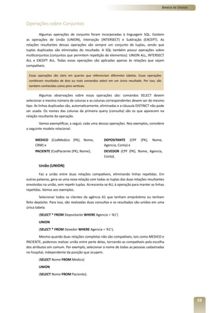 Banco de Dados



Operações sobre Conjuntos

        Algumas operações de conjunto foram incorporadas à linguagem SQL. Existem
as operações de União (UNION), Interseção (INTERSECT) e Subtração (EXCEPT). As
relações resultantes dessas operações são sempre um conjunto de tuplas, sendo que
tuplas duplicadas são eliminadas do resultado. A SQL também possui operações sobre
multiconjuntos (conjuntos que permitem repetição de elementos): UNION ALL, INTERSECT
ALL e EXCEPT ALL. Todas essas operações são aplicadas apenas às relações que sejam
compatíveis.

 Essas operações são úteis em queries que referenciam diferentes tabelas. Essas operações
 combinam resultados de dois ou mais comandos select em um único resultado. Por isso, são
 também conhecidos como joins verticais.

          Algumas observações sobre essas operações são: comandos SELECT devem
selecionar o mesmo número de colunas e as colunas correspondentes devem ser do mesmo
tipo. As linhas duplicadas são, automaticamente, eliminadas e a cláusula DISTINCT não pode
ser usada. Os nomes das colunas da primeira query (consulta) são os que aparecem na
relação resultante da operação.
        Vamos exemplificar, a seguir, cada uma dessas operações. Nos exemplos, considere
o seguinte modelo relacional:


     MEDICO (CodMedico (PK), Nome,                 DEPOSITANTE (CPF        (PK),   Nome,
     CRM) e                                        Agencia, Conta) e
     PACIENTE (CodPaciente (PK), Nome);            DEVEDOR (CPF (PK), Nome, Agencia,
                                                   Conta).

        União (UNION)

        Faz a união entre duas relações compatíveis, eliminando linhas repetidas. Em
outras palavras, gera-se uma nova relação com todas as tuplas das duas relações resultantes
envolvidas na união, sem repetir tuplas. Acrescenta-se ALL à operação para manter as linhas
repetidas. Vamos aos exemplos.
        Selecionar todos os clientes da agência A1 que tenham empréstimo ou tenham
feito depósito. Para isso, são realizadas duas consultas e os resultados são unidos em uma
única tabela.
        (SELECT * FROM Depositante WHERE Agencia = ‘A1’)
        UNION
        (SELECT * FROM Devedor WHERE Agencia = ‘A1’);
         Mesmo quando duas relações completas não são compatíveis, tais como MEDICO e
PACIENTE, podemos realizar união entre parte delas, tornando-as compatíveis pela escolha
dos atributos em comum. Por exemplo, selecionar o nome de todas as pessoas cadastradas
no hospital, independente da posição que ocupem.
        (SELECT Nome FROM Medico)
        UNION
        (SELECT Nome FROM Paciente);




                                                                                                             59
 