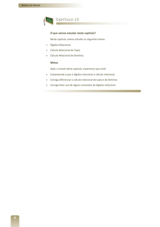Banco de Dados




                              Capítulo 10


                         O que vamos estudar neste capítulo?

                         Neste capítulo, vamos estudar os seguintes temas:

                     »   Álgebra Relacional.
                     »   Cálculo Relacional de Tupla.
                     »   Cálculo Relacional de Domínio.

                         Metas

                         Após o estudo deste capítulo, esperamos que você:

                     »   Compreenda o que é álgebra relacional e cálculo relacional.
                     »   Consiga diferenciar o cálculo relacional de tupla e de domínio.
                     »   Consiga fazer uso de alguns comandos da álgebra relacional.




6
 