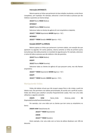 Banco de Dados



                               Interseção (INTERSECT)

                             Retorna apenas as linhas que pertencem às duas relações resultantes, se elas forem
                      compatíveis, sem repetição. Por exemplo, selecionar o nome de todas as pessoas que são
                      médicos e pacientes ao mesmo tempo.
                               (SELECT Nome FROM Medico)
                               INTERSECT
                               (SELECT Nome FROM Paciente);
                               Selecionar todos os clientes da agência A1 com empréstimo e depósito.
                               (SELECT * FROM Depositante WHERE Agencia = ‘A1’)
                               INTERSECT
                               (SELECT * FROM Devedor WHERE Agencia = ‘A1’);

                               Exceção (EXCEPT ou MINUS)

                              Retorna apenas as linhas que pertencem à primeira tabela, com exceção das que
                      aparecem na segunda. Em outras palavras, retorna somente as linhas da primeira query
                      (consulta) que não estão presentes no resultado da segunda query. Por exemplo, selecionar
                      o nome de todas as pessoas que são médicos e não são pacientes.
                               (SELECT Nome FROM Medico)
                               EXCEPT
                               (SELECT Nome FROM Paciente);
                             Selecionar todos os clientes da agência A1 que possuem conta, mas não fizeram
                      empréstimo.
                               (SELECT * FROM Depositante WHERE Agencia = ‘A1’)
                               EXCEPT
                               (SELECT * FROM Devedor WHERE Agencia = ‘A1’);


                      Manipulando Visões

                               Visões são tabelas virtuais que não ocupam espaço físico e são criadas a partir de
                      tabelas reais. Elas permitem criar tabelas personalizadas, de acordo com o perfil do usuário.
                      Visões são ótimas para substituir consultas frequentemente usadas. Para criar uma visão
                      utilizamos o seguinte comando:
                              CREATE         VIEW          Nome_Visão                 [Colunas_visão]           AS
                      (ExpressãoConsultaPreenchimentoVisao)
                               Por exemplo, criar uma visão com os clientes que tem conta ou empréstimo no
                      banco.
                               CREATE VIEW TodosClientes AS
                                        (SELECT * FROM Depositante)
                                        UNION
                                        (SELECT * FROM Devedor);
                             Outro exemplo, criar uma visão com os livros da editora Bookman com 10% de
                      desconto.

60
 
