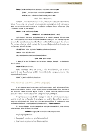 Banco de Dados



        CREATE VIEW LivrosBookmanDesconto (Titulo, Valor_Desconto) AS
                 (SELECT, TitLivro, Valor - (Valor * 0.1) FROM Livro, Editora
                 WHERE Livro.CodEditora = Editora.Cod_Editora AND
                                    Editora.Razao = ‘Bookman’);
         Também, é possível criar uma nova visão a partir de uma outra visão anteriormente
criada. Por exemplo, criar uma visão para todos os clientes da agência A1. Já criamos uma
visão com os clientes que tem conta ou empréstimo no banco. Vamos utilizar essa visão
criada para atender ao que se pede:
        CREATE VIEW TodosClientesA1 AS
                      (SELECT * FROM TodosClientes WHERE Agencia = ‘A1’);
        Após definida uma visão, qualquer operação de consulta pode ser aplicada sobre
ela. Consultas sobre visões são escritas da mesma forma como para uma tabela qualquer e
as operações realizadas sobre uma visão refletem nas tabelas físicas das quais elas derivam.
Por exemplo, selecionar o título e o valor dos livros da visão LivrosBookmanDesconto que
tenham valor acima de 50 reais.
        SELECT Titulo, Valor_Desconto FROM LivrosBookmanDesconto
        WHERE Valor_Desconto > 50;
        Para remover uma visão, utilizamos o comando:
                                     DROP VIEW Nome_Visão
        A remoção de uma visão é feita em cascata. Por exemplo, remover a visão chamada
TodosClientes:
        DROP VIEW TodosClientes;
        Como a remoção é feita em cascata, a visão TodosClientesA1, que foi criada
a partir da visão TodosClientes, também é removida. Outro exemplo, remover a visão
LivrosBookmanDesconto:
        DROP VIEW LivrosBookmanDesconto;.


Uma Noção da DCL (Data Control Language)

        A DCL cuida das autorizações de acesso. Isso porque um SGBD Relacional pode ser
acessado por diversos usuários e cada usuário possui um determinado perfil em relação
aos dados das tabelas ou visões. Alguns usuários só podem consultar, outros atualizar e
consultar, outros só inserir, outros podem tudo (por exemplo, o DBA), etc.
        O objetivo dos comandos da DCL é proteger os dados do uso indevido de qualquer
usuário através da configuração de privilégios por usuário. Os privilégios garantem
segurança e integridade dos dados, bem como a responsabilidade de cada usuário sobre
seus dados específicos. Dois comandos fazem parte da DCL: GRANT e REVOKE.
        O comando GRANT atribui privilégios de utilização de tabelas ou visões de uma
base de dados. A sintaxe desse comando é:
                      GRANT Privilégios ON Tabelas/Visões TO LoginUsuários
        Os privilégios podem ser:

    »   Select: pode executar uma consulta sobre a tabela
    »   Insert: pode executar uma inserção sobre a tabela


                                                                                                           61
 