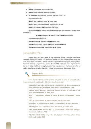 Banco de Dados



                          »   Delete: pode apagar registros da tabela
                          »   Update: pode modificar registros da tabela
                          »   All Privileges: pode executar qualquer operação sobre a ela
                              Alguns exemplos são:
                              GRANT Select ON Livro, Autor TO Paulo, Joao
                              GRANT Select, Insert, Update ON TodosClientes TO Ana
                              GRANT All Privileges ON Depositante TO PUBLIC
                            O comando REVOKE revoga os privilégios de acesso dos usuários. A sintaxe desse
                      comando é:
                                          REVOKE Privilégios ON Tabelas/Visões FROM LoginUsuários
                              Alguns exemplos de uso são:
                              REVOKE Select ON Livro, Autor FROM Paulo, Joao
                              REVOKE Select, Insert, Update ON TodosClientes FROM Ana
                              REVOKE All Privileges ON Depositante FROM PUBLIC


                      Considerações Finais

                              Pronto! Agora você tem o poder de criar, manipular, deletar e consultar o seu banco
                      de dados. Porém, para que o SQL se torne mais familiar para você e você consiga utilizar com
                      mais facilidade os comandos e realizar consultas simples e aninhadas, você precisa praticar
                      bastante. Por isso, é importante a escolha de um SGBD onde você possa implementar o
                      banco de dados modelado em capítulos anteriores e possa inserir, atualizar e consultar os
                      dados desse banco de dados. A prática é a chave para o sucesso, não esqueça disso!


                                   Conheça Mais


                              Como mencionado no capítulo anterior, em geral, os livros de banco de dados
                      trazem um ou mais capítulo sobre SQL. Entre esses livros temos:

                              SILBERSCHATZ, Abraham; KORTH, Henry F; SUDARSHAN, S. Sistema de banco de
                              dados. Traduzido por Daniel Vieira. Rio de Janeiro: Elsevier;Campus, 2006.
                              ELMASRI, Ramez; NAVATHE, Shamkant B. Sistemas de banco de dados. 4a. ed. São
                              Paulo: Pearson Education do Brasil, 2005.
                              DATE, C. J. Introdução a sistemas de bancos de dados. Rio de Janeiro: Campus,
                              2000.
                              ALVES, W.P. Fundamentos de Bancos de Dados. Editora Érica, 2004.
                              Além destes, há livros específicos sobre SQL, independente de SGBD, tais como:

                              BEIGHLEY, Lynn. Use a Cabeça SQL. Starlin Alta Consult, 1ª Edição, 2008
                              KLINE, Daniel; KLINE, Kelvin E. Sql - O Guia Essencial - Manual de Referência
                              Profissional. Alta Books, 2010.
                              SHELDON, Robert; OPPEL, Andy. SQL – Um Guia para Iniciantes. Editora Ciência
                              Moderna, 3ª Edição, 2009.



62
 