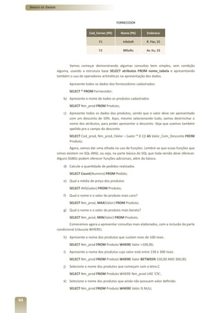 Banco de Dados



                                                             FORNECEDOR


                                           Cod_Fornec (PK)      Nome (PK)        Endereco

                                                  F1             InfoSoft        R. Flor, 25

                                                  F2             BRSofts         Av. Itu, 33



                             Vamos começar demonstrando algumas consultas bem simples, sem condição
                      alguma, usando a estrutura base SELECT atributos FROM nome_tabela e apresentando
                      também o uso de operadores aritméticos na apresentação dos dados.

                               Apresente todos os dados dos fornecedores cadastrados:
                               SELECT * FROM Fornecedor;
                          b) Apresente o nome de todos os produtos cadastrados
                               SELECT Nm_prod FROM Produto;
                          c) Apresente todos os dados dos produtos, sendo que o valor deve ser apresentado
                             com um desconto de 10%. Aqui, mesmo selecionando tudo, vamos destrinchar o
                             nome dos atributos, para poder apresentar o desconto. Veja que usamos também
                             apelido pra o campo do desconto
                               SELECT Cod_prod, Nm_prod, (Valor – (valor * 0.1)) AS Valor_Com_Desconto FROM
                               Produto;
                              Agora, vamos dar uma olhada no uso de funções. Lembre-se que essas funções que
                      vimos existem no SQL-ANSI, ou seja, na parte básica do SQL que toda versão deve oferecer.
                      Alguns SGBDs podem oferecer funções adicionais, além do básico.

                          d) Calcule a quantidade de pedidos realizados
                               SELECT Count(Numero) FROM Pedido;
                          e) Qual a média de preço dos produtos
                               SELECT AVG(valor) FROM Produto;
                          f) Qual o nome e o valor do produto mais caro?
                               SELECT Nm_prod, MAX(Valor) FROM Produto;
                          g) Qual o nome e o valor do produto mais barato?
                               SELECT Nm_prod, MIN(Valor) FROM Produto;
                              Comecemos agora a apresentar consultas mais elaborados, com a inclusão da parte
                      condicional (cláusula WHERE).

                          h) Apresente o nome dos produtos que custam mais de 100 reais.
                               SELECT Nm_prod FROM Produto WHERE Valor >100,00;
                          i)   Apresente o nome dos produtos cujo valor está entre 150 e 300 reais.
                               SELECT Nm_prod FROM Produto WHERE Valor BETWEEN 150,00 AND 300,00;
                          j)   Selecione o nome dos produtos que começam com a letra C.
                               SELECT Nm_prod FROM Produto WHERE Nm_prod LIKE ‘C%’;
                          k) Selecione o nome dos produtos que ainda não possuem valor definido.
                               SELECT Nm_prod FROM Produto WHERE Valor IS NULL


64
 