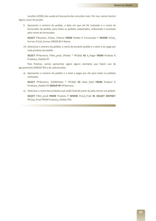 Banco de Dados



        Junções (JOINS) são usada em boa parte das consultas reais. Por isso, vamos ilustrar
alguns casos de junção.

    l)   Apresente o número do pedido, a data em que ele foi realizado e o nome do
         fornecedor do pedido, para todos os pedidos cadastrados, ordenando o resultado
         pelo nome do fornecedor.
         SELECT P.Numero, P.Data, F.Nome FROM Pedido P, Fornecedor F WHERE P.Cod_
         Fornec=F.Cod_Fornec ORDER BY F.Nome.
    m) Selecionar o número do pedido, o nome do produto pedido e o valor a ser pago por
       cada produto do pedido
         SELECT PP.Numero, P.Nm_prod, (P.Valor * PP.Qtd) AS A_Pagar FROM Produto P,
         Produtos_Pedido PP
       Para finalizar, vamos apresentar agora alguns exemplos que fazem uso de
agrupamento (GROUP BY) e de subconsultas.

    a) Apresentar o número do pedido e o total a pagar por ele para todos os pedidos
       realizados.
         SELECT PP.Numero, SUM(P.Valor * PP.Qtd) AS Valor_Total FROM Produto P,
         Produtos_Pedido PP GROUP BY PP.Numero;
    o) Selecione o nome dos produtos que estão fazendo parte de pelo menos um pedido.
         SELECT P.Nm_prod FROM Produto P WHERE P.Cod_Prod IN (SELECT DISTINCT
         PP.Cod_Prod FROM Produtos_Pedido PP);




                                                                                                           65
 