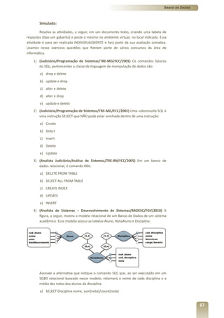 Banco de Dados



        Simulado:

        Resolva as atividades, a seguir, em um documento texto, criando uma tabela de
respostas (tipo um gabarito) e poste o mesmo no ambiente virtual, no local indicado. Essa
atividade é para ser realizada INDIVIDUALMENTE e fará parte da sua avaliação somativa.
Usamos nesse exercício questões que fizeram parte de vários concursos da área de
informática.

    1) (Judiciário/Programação de Sistemas/TRE-MG/FCC/2005) Os comandos básicos
       do SQL, pertencentes a classe de linguagem de manipulação de dados são:
        a) drop e delete
        b) update e drop
        c) alter e delete
        d) alter e drop
        e) update e delete
    2) (Judiciário/Programação de Sistemas/TRE-MG/FCC/2005) Uma subconsulta SQL é
       uma instrução SELECT que NÃO pode estar aninhada dentro de uma instrução:
        a) Create
        b) Select
        c) Insert
        d) Delete
        e) Update
    3) (Analista Judiciário/Análise de Sistemas/TRE-RN/FCC/2005) Em um banco de
       dados relacional, é comando DDL:
        a) DELETE FROM TABLE
        b) SELECT ALL FROM TABLE
        c) CREATE INDEX
        d) UPDATE
        e) INSERT
    4) (Analista de Sistemas – Desenvolvimento de Sistemas/BADESC/FGV/2010) A
       figura, a seguir, mostra o modelo relacional de um Banco de Dados de um sistema
       acadêmico. Esse modelo possui as tabelas Aluno, NotaAluno e Disciplina:




        Assinale a alternativa que indique o comando SQL que, ao ser executado em um
        SGBD relacional baseado nesse modelo, retornará o nome de cada disciplina e a
        média das notas dos alunos da disciplina.
        a) SELECT Disciplina.nome, sum(nota)/count(nota)


                                                                                                        67
 