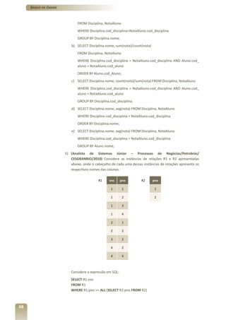 Banco de Dados



                             FROM Disciplina, NotaAluno
                             WHERE Disciplina.cod_disciplina=NotaAluno.cod_disciplina
                             GROUP BY Disciplina.nome;
                         b) SELECT Disciplina.nome, sum(nota)/count(nota)
                             FROM Disciplina, NotaAluno
                             WHERE Disciplina.cod_disciplina = NotaAluno.cod_disciplina AND Aluno.cod_
                             aluno = NotaAluno.cod_aluno
                             ORDER BY Aluno.cod_Aluno;
                         c) SELECT Disciplina.nome, count(nota)/sum(nota) FROM Disciplina, NotaAluno
                             WHERE Disciplina.cod_disciplina = NotaAluno.cod_disciplina AND Aluno.cod_
                             aluno = NotaAluno.cod_aluno
                             GROUP BY Disciplina.cod_disciplina;
                         d) SELECT Disciplina.nome, avg(nota) FROM Disciplina, NotaAluno
                             WHERE Disciplina.cod_disciplina = NotaAluno.cod_disciplina
                             ORDER BY Disciplina.nome;
                         e) SELECT Disciplina.nome, avg(nota) FROM Disciplina, NotaAluno
                             WHERE Disciplina.cod_disciplina = NotaAluno.cod_disciplina
                             GROUP BY Aluno.nome;
                      5) (Analista de Sistemas Júnior – Processos de Negócios/Petrobrás/
                         CESGRANRIO/2010) Considere as instâncias de relações R1 e R2 apresentadas
                         abaixo, onde o cabeçalho de cada uma dessas instâncias de relações apresenta os
                         respectivos nomes das colunas.

                                          R1     sno     pno        R2      pno

                                                  1       1                  1

                                                  1       2                  2

                                                  1       3

                                                  1       4

                                                  2       1

                                                  2       2

                                                  3       2

                                                  4       2

                                                  4       4



                         Considere a expressão em SQL:
                         SELECT R1.sno
                         FROM R1
                         WHERE R1.pno >= ALL (SELECT R2.pno FROM R2)



68
 