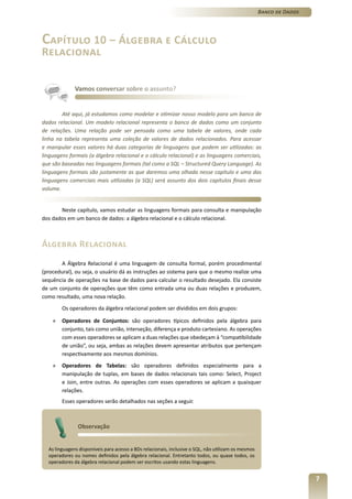 Banco de Dados




Capítulo 10 – Álgebra e Cálculo
Relacional


              Vamos conversar sobre o assunto?


        Até aqui, já estudamos como modelar e otimizar nosso modelo para um banco de
dados relacional. Um modelo relacional representa o banco de dados como um conjunto
de relações. Uma relação pode ser pensada como uma tabela de valores, onde cada
linha na tabela representa uma coleção de valores de dados relacionados. Para acessar
e manipular esses valores há duas categorias de linguagens que podem ser utilizadas: as
linguagens formais (a álgebra relacional e o cálculo relacional) e as linguagens comerciais,
que são baseadas nas linguagens formais (tal como a SQL – Structured Query Language). As
linguagens formais são justamente as que daremos uma olhada nesse capítulo e uma das
linguagens comerciais mais utilizadas (a SQL) será assunto dos dois capítulos finais desse
volume.


       Neste capítulo, vamos estudar as linguagens formais para consulta e manipulação
dos dados em um banco de dados: a álgebra relacional e o cálculo relacional.



Álgebra Relacional
        A Álgebra Relacional é uma linguagem de consulta formal, porém procedimental
(procedural), ou seja, o usuário dá as instruções ao sistema para que o mesmo realize uma
sequência de operações na base de dados para calcular o resultado desejado. Ela consiste
de um conjunto de operações que têm como entrada uma ou duas relações e produzem,
como resultado, uma nova relação.
        Os operadores da álgebra relacional podem ser divididos em dois grupos:

    »   Operadores de Conjuntos: são operadores típicos definidos pela álgebra para
        conjunto, tais como união, interseção, diferença e produto cartesiano. As operações
        com esses operadores se aplicam a duas relações que obedeçam à “compatibilidade
        de união”, ou seja, ambas as relações devem apresentar atributos que pertençam
        respectivamente aos mesmos domínios.
    »   Operadores de Tabelas: são operadores definidos especialmente para a
        manipulação de tuplas, em bases de dados relacionais tais como: Select, Project
        e Join, entre outras. As operações com esses operadores se aplicam a quaisquer
        relações.
        Esses operadores serão detalhados nas seções a seguir.



               Observação


  As linguagens disponíveis para acesso a BDs relacionais, inclusive o SQL, não utilizam os mesmos
  operadores ou nomes definidos pela álgebra relacional. Entretanto todos, ou quase todos, os
  operadores da álgebra relacional podem ser escritos usando estas linguagens.


                                                                                                                      7
 