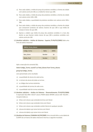 Banco de Dados



   a) Para cada cidade, a média de preço de produtos vendidos a clientes da cidade
      com valores acima de 100, se a média for menor que 200.
   b) Para cada cidade, a média de preço dos produtos vendidos a clientes da cidade
      com valores entre 100 e 200.
   c) Para cada cidade, a quantidade de produtos vendidos com valores entre 100 e
      200.
   d) Para cada cidade, a média de preço dos produtos vendidos a clientes da cidade
      que compraram produtos de valores maiores do que 100 e cuja média de
      compra é menor do que 200.
   e) Apenas a cidade cuja média de preço dos produtos vendidos é a mais alta
      dentre as que tiveram média menor do que 200 e produtos vendidos com
      valores acima de 100.
12) (Analista Judiciário – Análise de Sistemas - Suporte /TJ-PA/FCC/2009) Dada uma
    linha de tabela relacional:

              TABELA: Turma_Alunos

              Codigo_Turma                   Alpha          ADM1

              Num_Aluno                     Number           16

              Media_Final                   Number           7,5



   Após a execução do comando SQL:
   Select Codigo_Turma, count(*) as Total_Alunos from Turma_Alunos
   group by Codigo_Turma;
   será apresentado como resultado:

   a) a quantidade de alunos de cada turma.
   b) o número de alunos de todas as turmas.
   c) os códigos das turmas existentes.
   d) a quantidade de turmas de cada curso.
   e) a quantidade total de turmas existentes.
13) (Analista Judiciário – Análise de Sistemas - Desenvolvimento /TJ-SE/FCC/2009)
    A expressão SQL-ANSI: SELECT coluna FROM tabela WHERE coluna LIKE ‘literal%’ ;
    recupera todas as:
   a) linhas com coluna cujo conteúdo termina com literal.
   b) linhas com coluna cujo conteúdo inicia com literal.
   c) linhas com coluna cujo conteúdo contém literal em qualquer posição.
   d) colunas de tabela cujo nome termina com literal.
   e) colunas de tabela cujo nome inicia com literal.
14) (Analista de Sistemas /CAMARA-SJC/FIP/2009) Uma consulta feita a uma tabela de
    CLIENTE de um banco de dados relacional retornou o seguinte resultado:




                                                                                                  71
 