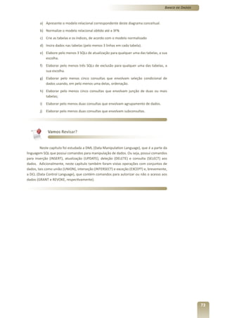 Banco de Dados



        a) Apresente o modelo relacional correspondente deste diagrama conceitual.
        b) Normalize o modelo relacional obtido até a 3FN.
        c) Crie as tabelas e os índices, de acordo com o modelo normalizado
        d) Insira dados nas tabelas (pelo menos 3 linhas em cada tabela).
        e) Elabore pelo menos 3 SQLs de atualização para qualquer uma das tabelas, a sua
           escolha.
        f) Elaborar pelo menos três SQLs de exclusão para qualquer uma das tabelas, a
           sua escolha.
        g) Elaborar pelo menos cinco consultas que envolvam seleção condicional de
           dados usando, em pelo menos uma delas, ordenação.
        h) Elaborar pelo menos cinco consultas que envolvam junção de duas ou mais
           tabelas;
        i)   Elaborar pelo menos duas consultas que envolvam agrupamento de dados.
        j)   Elaborar pelo menos duas consultas que envolvam subconsultas.




              Vamos Revisar?


        Neste capítulo foi estudada a DML (Data Manipulation Language), que é a parte da
linguagem SQL que possui comandos para manipulação de dados. Ou seja, possui comandos
para inserção (INSERT), atualização (UPDATE), deleção (DELETE) e consulta (SELECT) aos
dados. Adicionalmente, neste capítulo também foram vistas operações com conjuntos de
dados, tais como união (UNION), interseção (INTERSECT) e exceção (EXCEPT) e, brevemente,
a DCL (Data Control Language), que contém comandos para autorizar ou não o acesso aos
dados (GRANT e REVOKE, respectivamente).




                                                                                                       73
 