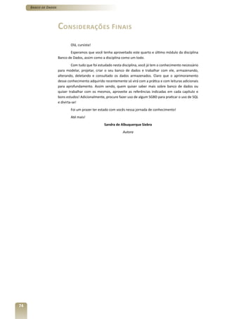 Banco de Dados




                      Considerações Finais
                              Olá, cursista!
                             Esperamos que você tenha aproveitado este quarto e último módulo da disciplina
                      Banco de Dados, assim como a disciplina como um todo.
                               Com tudo que foi estudado nesta disciplina, você já tem o conhecimento necessário
                      para modelar, projetar, criar o seu banco de dados e trabalhar com ele, armazenando,
                      alterando, deletando e consultado os dados armazenados. Claro que o aprimoramento
                      desse conhecimento adquirido recentemente só virá com a prática e com leituras adicionais
                      para aprofundamento. Assim sendo, quem quiser saber mais sobre banco de dados ou
                      quiser trabalhar com os mesmos, aproveite as referências indicadas em cada capítulo e
                      bons estudos! Adicionalmente, procure fazer uso de algum SGBD para praticar o uso de SQL
                      e divirta-se!
                              Foi um prazer ter estado com vocês nessa jornada de conhecimento!
                              Até mais!
                                                   Sandra de Albuquerque Siebra
                                                               Autora




74
 