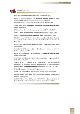Banco de Dados




     Referências

ALVES, W.P. Fundamentos de Bancos de Dados. Editora Érica, 2004.
BATINI, C.; CERI, S.; NAVATHE, S. B. Conceptual database design: an entity-
relationship approach. San Francisco: Benjamim Cummings, 1992.
BEIGHLEY, Lynn. Use a Cabeça SQL. Starlin Alta Consult, 1ª Edição, 2008
COUGO, Paulo Sérgio. Modelagem Conceitual e Projeto de Banco de Dados.
Elsevier Editora, 1997.
DAMAS, Luís. Sql - Structured Query Language. Editora LTC, 6ª edição, 2007.
DATE, C. J. Banco de dados: tópicos avançados. Rio de Janeiro : Campus, 1988.
DATE, C. J. Introdução a Sistemas de Banco de Dados. Elsevier Editora, 2004.
ELMASRI, Ramez;NAVATHE, Shamkant B. Sistemas de banco de dados. Traduzido
por: Marilia Guimarães Pinheiro et al. 4a. ed. São Paulo: Pearson Education do
Brasil, 2005.
HEUSER, Carlos Alberto. Projeto de Banco de Dados. 3. Edição., Porto Alegre : Sagra-
Luzzatto, 2004.
KLINE, Daniel; KLINE, Kelvin E. Sql - O Guia Essencial - Manual de Referência
Profissional. Alta Books, 2010.
KORTH, H. F.; SILBERSCHATZ, A.; SUDARSHAN, S. Sistema de Banco de Dados.
Elsevier Editora, 2006.
KROENKE, David M. Banco de Dados: Fundamentos, Projeto e Implementação. 6ª
Edição. Editora LTC, 1999.
LAENDER, A. H. F. ; CASANOVA, M. A. ; TUCHERMAN, L. . On the Design and
Maintenance of Optimized Relational Representations of Entity-Relationship
Schemas. Data & Knowledge Engineering, Amsterdam, v. 11, n. 1, p. 1-20, 1993
Revista SQL Magazine - http://www.sqlmagazine.com.br
SETZER, V. W. Banco de dados. 3.ed. São Paulo : Revista Edgard Blucher, 1989.
SHELDON, Robert; OPPEL, Andy. SQL – Um Guia para Iniciantes. Editora Ciência
Moderna, 3ª Edição, 2009
SILBERSCHATZ, Abraham; KORTH, Henry F;SUDARSHAN, S. Sistema de banco de
dados. Traduzido por Daniel Vieira. Rio de Janeiro: Elsevier;Campus, 2006.




                                                                                                   75
 