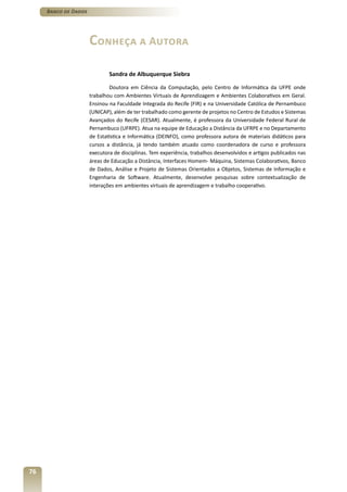 Banco de Dados




                      Conheça a Autora

                              Sandra de Albuquerque Siebra

                              Doutora em Ciência da Computação, pelo Centro de Informática da UFPE onde
                      trabalhou com Ambientes Virtuais de Aprendizagem e Ambientes Colaborativos em Geral.
                      Ensinou na Faculdade Integrada do Recife (FIR) e na Universidade Católica de Pernambuco
                      (UNICAP), além de ter trabalhado como gerente de projetos no Centro de Estudos e Sistemas
                      Avançados do Recife (CESAR). Atualmente, é professora da Universidade Federal Rural de
                      Pernambuco (UFRPE). Atua na equipe de Educação a Distância da UFRPE e no Departamento
                      de Estatística e Informática (DEINFO), como professora autora de materiais didáticos para
                      cursos a distância, já tendo também atuado como coordenadora de curso e professora
                      executora de disciplinas. Tem experiência, trabalhos desenvolvidos e artigos publicados nas
                      áreas de Educação a Distância, Interfaces Homem- Máquina, Sistemas Colaborativos, Banco
                      de Dados, Análise e Projeto de Sistemas Orientados a Objetos, Sistemas de Informação e
                      Engenharia de Software. Atualmente, desenvolve pesquisas sobre contextualização de
                      interações em ambientes virtuais de aprendizagem e trabalho cooperativo.




76
 