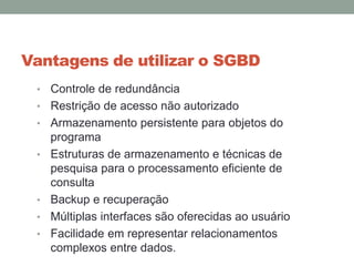 Vantagens de utilizar o SGBD
• Controle de redundância
• Restrição de acesso não autorizado
• Armazenamento persistente para objetos do
programa
• Estruturas de armazenamento e técnicas de
pesquisa para o processamento eficiente de
consulta
• Backup e recuperação
• Múltiplas interfaces são oferecidas ao usuário
• Facilidade em representar relacionamentos
complexos entre dados.
 