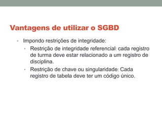 Vantagens de utilizar o SGBD
• Impondo restrições de integridade:
• Restrição de integridade referencial: cada registro
de turma deve estar relacionado a um registro de
disciplina.
• Restrição de chave ou singularidade: Cada
registro de tabela deve ter um código único.
 