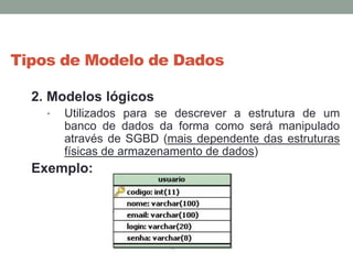 Tipos de Modelo de Dados
2. Modelos lógicos
• Utilizados para se descrever a estrutura de um
banco de dados da forma como será manipulado
através de SGBD (mais dependente das estruturas
físicas de armazenamento de dados)
Exemplo:
 