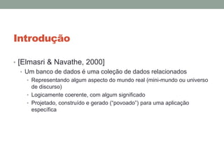 Introdução
• [Elmasri & Navathe, 2000]
• Um banco de dados é uma coleção de dados relacionados
• Representando algum aspecto do mundo real (mini-mundo ou universo
de discurso)
• Logicamente coerente, com algum significado
• Projetado, construído e gerado (“povoado”) para uma aplicação
específica
 