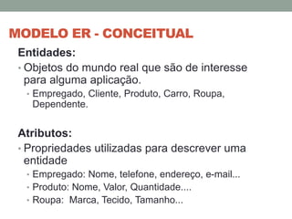 MODELO ER - CONCEITUAL
Entidades:
• Objetos do mundo real que são de interesse
para alguma aplicação.
• Empregado, Cliente, Produto, Carro, Roupa,
Dependente.
Atributos:
• Propriedades utilizadas para descrever uma
entidade
• Empregado: Nome, telefone, endereço, e-mail...
• Produto: Nome, Valor, Quantidade....
• Roupa: Marca, Tecido, Tamanho...
 