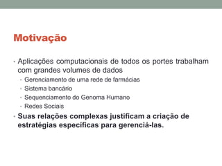 Motivação
• Aplicações computacionais de todos os portes trabalham
com grandes volumes de dados
• Gerenciamento de uma rede de farmácias
• Sistema bancário
• Sequenciamento do Genoma Humano
• Redes Sociais
• Suas relações complexas justificam a criação de
estratégias específicas para gerenciá-las.
 
