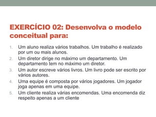 EXERCÍCIO 02: Desenvolva o modelo
conceitual para:
1. Um aluno realiza vários trabalhos. Um trabalho é realizado
por um ou mais alunos.
2. Um diretor dirige no máximo um departamento. Um
departamento tem no máximo um diretor.
3. Um autor escreve vários livros. Um livro pode ser escrito por
vários autores.
4. Uma equipe é composta por vários jogadores. Um jogador
joga apenas em uma equipe.
5. Um cliente realiza várias encomendas. Uma encomenda diz
respeito apenas a um cliente
 