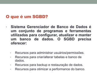 O que é um SGBD?
• Sistema Gerenciador de Banco de Dados é
um conjunto de programas e ferramentas
utilizadas para configurar, atualizar e manter
um banco de dados. O SGBD precisa
oferecer:
• Recursos para administrar usuários/permissões.
• Recursos para criar/alterar tabelas e banco de
dados.
• Recursos para backup e restauração de dados.
• Recursos para otimizar a performance do banco.
 