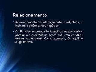 Relacionamento
 Relacionamento é a interação entre os objetos que
indicam a dinâmica dos negócios.
 Os Relacionamentos são identificados por verbos
porque representam as ações que uma entidade
exerce sobre outra. Como exemplo, O Inquilino
aluga imóvel.
 