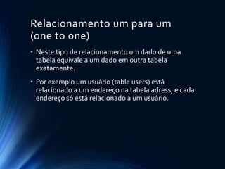 Relacionamento um para um
(one to one)
• Neste tipo de relacionamento um dado de uma
tabela equivale a um dado em outra tabela
exatamente.
• Por exemplo um usuário (table users) está
relacionado a um endereço na tabela adress, e cada
endereço só está relacionado a um usuário.
 