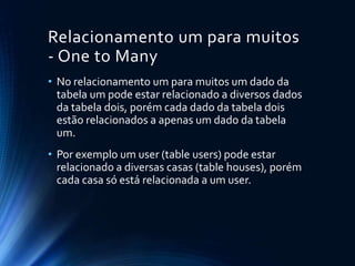 Relacionamento um para muitos
- One to Many
• No relacionamento um para muitos um dado da
tabela um pode estar relacionado a diversos dados
da tabela dois, porém cada dado da tabela dois
estão relacionados a apenas um dado da tabela
um.
• Por exemplo um user (table users) pode estar
relacionado a diversas casas (table houses), porém
cada casa só está relacionada a um user.
 