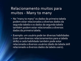 Relacionamento muitos para
muitos - Many to many
• No "many to many" os dados da primeira tabela
podem estar relacionados a diversos dados da
segunda tabela e os dados da segunda tabela
também podem estar relacionados a diversos
dados da primeira tabela.
• Exemplo: um usuário pode ter diversas habilidades
(user com diversos relacionamentos para a tabela
skills) e cada habilidade também pode estar
relacionada a diversos usuários (dado da tabela skill
relacionado a diversos dados da tabela users).
 