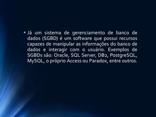  Já um sistema de gerenciamento de banco de
dados (SGBD) é um software que possui recursos
capazes de manipular as informações do banco de
dados e interagir com o usuário. Exemplos de
SGBDs são: Oracle, SQL Server, DB2, PostgreSQL,
MySQL, o próprio Access ou Paradox, entre outros.
 