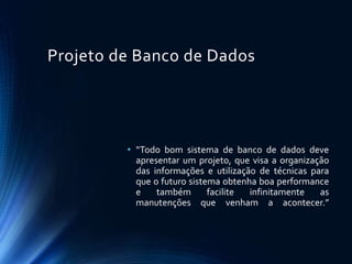 Projeto de Banco de Dados
• “Todo bom sistema de banco de dados deve
apresentar um projeto, que visa a organização
das informações e utilização de técnicas para
que o futuro sistema obtenha boa performance
e também facilite infinitamente as
manutenções que venham a acontecer.”
 