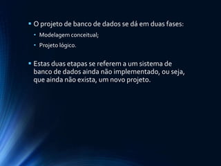  O projeto de banco de dados se dá em duas fases:
• Modelagem conceitual;
• Projeto lógico.
 Estas duas etapas se referem a um sistema de
banco de dados ainda não implementado, ou seja,
que ainda não exista, um novo projeto.
 