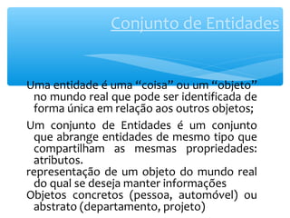 Conjunto de Entidades 
Uma entidade é uma “coisa” ou um “objeto” 
no mundo real que pode ser identificada de 
forma única em relação aos outros objetos; 
Um conjunto de Entidades é um conjunto 
que abrange entidades de mesmo tipo que 
compartilham as mesmas propriedades: 
atributos. 
representação de um objeto do mundo real 
do qual se deseja manter informações 
Objetos concretos (pessoa, automóvel) ou 
abstrato (departamento, projeto) 
 