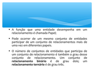 • A função que uma entidade desempenha em um 
relacionamento é chamada Papel; 
• Pode ocorrer de um mesmo conjunto de entidades 
participar de um conjunto de relacionamentos mais de 
uma vez em diferentes papeis. 
• O número de conjuntos de entidades que participa de 
um conjunto de relacionamento é também o grau desse 
conjunto de relacionamento. Um conjunto de 
relacionamento binário é de grau dois; um 
relacionamento ternário é de grau três. 
 