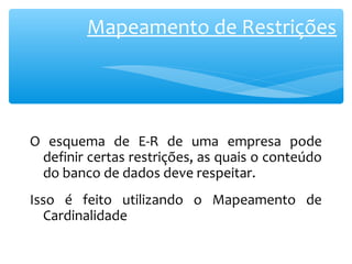 Mapeamento de Restrições 
O esquema de E-R de uma empresa pode 
definir certas restrições, as quais o conteúdo 
do banco de dados deve respeitar. 
Isso é feito utilizando o Mapeamento de 
Cardinalidade 
 