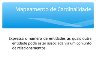 Mapeamento de Cardinalidade 
Expressa o número de entidades as quais outra 
entidade pode estar associada via um conjunto 
de relacionamentos. 
 