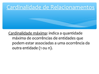 Cardinalidade de Relacionamentos 
Cardinalidade máxima: indica a quantidade 
máxima de ocorrências de entidades que 
podem estar associadas a uma ocorrência da 
outra entidade (1 ou n). 
 
