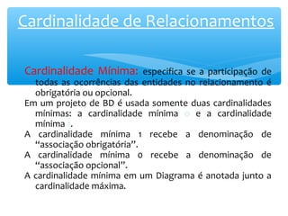 Cardinalidade de Relacionamentos 
Cardinalidade Mínima: especifica se a participação de 
todas as ocorrências das entidades no relacionamento é 
obrigatória ou opcional. 
Em um projeto de BD é usada somente duas cardinalidades 
mínimas: a cardinalidade mínima 0 e a cardinalidade 
mínima 1. 
A cardinalidade mínima 1 recebe a denominação de 
“associação obrigatória”. 
A cardinalidade mínima 0 recebe a denominação de 
“associação opcional”. 
A cardinalidade mínima em um Diagrama é anotada junto a 
cardinalidade máxima. 
 