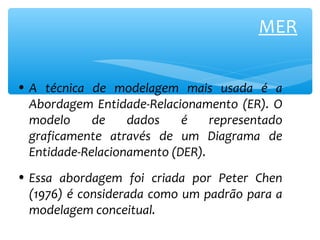 MER 
• A técnica de modelagem mais usada é a 
Abordagem Entidade-Relacionamento (ER). O 
modelo de dados é representado 
graficamente através de um Diagrama de 
Entidade-Relacionamento (DER). 
• Essa abordagem foi criada por Peter Chen 
(1976) é considerada como um padrão para a 
modelagem conceitual. 
 
